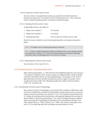 CHAPTER 2 Standard procedures              67



       2.14.4.2 Fixing the air-dried semen smear

            Immerse slides in triarylmethane ﬁxative (as provided in the Diff-Quik kit or
            prepared as above) for 15 seconds or 95% methanol alone for 1 hour. Drain the
            excess solution by placing slides vertically on absorbent paper.

      2.14.4.3 Staining the ﬁxed semen smear

            Sequentially immerse the slides in:

            1. Rapid stain solution 1              10 seconds

            2. Rapid stain solution 2              5 seconds

            3. Running tap water                   10 to 15 times to remove excess stain

            Drain the excess solution at each step by placing slides vertically on absorbent
            paper.


              Note 1: The slides can be viewed unmounted or mounted.

              Note 2: If there is high background staining, an aliquot of the semen sample should
              be washed (see Section 2.13.2.4) and new slides prepared and stained. Washing
              may affect sperm morphology and its use must be recorded.


      2.14.4.4 Mounting the stained semen smear

            See Sections 2.14.2.4 and 2.14.2.5.


2.15 Examining the stained preparation
            With stained preparations, a ×100 oil-immersion brightﬁeld objective and at least a
            ×10 eyepiece should be used. Clearer images are obtained when a ﬂuid of similar
            refractive index (RI) to those of cells (approximately 1.5) and glass (1.50–1.58) is
            placed between the lens and the unmounted section or glass coverslip. This is
            usually immersion oil (RI 1.52). Mounting media have similar refractive indices
            (1.50–1.55: see Box 2.14).

2.15.1 Classiﬁcation of normal sperm morphology

            Assessment of sperm morphology is associated with a number of difﬁculties relat-
            ed to lack of objectivity, variation in interpretation or poor performance in external
            quality-control assessments (see Section 7.13.2). The method recommended here
            is a simple normal/abnormal classiﬁcation, with optional tallying of the location of
            abnormalities in abnormal spermatozoa. The criteria overpage should be applied
            when assessing the morphological normality of the spermatozoon (Kruger et al.,
            1986; Menkveld et al., 1990; Coetzee et al., 1998). The reference limit given (Sec-
            tion 2.17.3) is valid only when the technique described below is used.
 