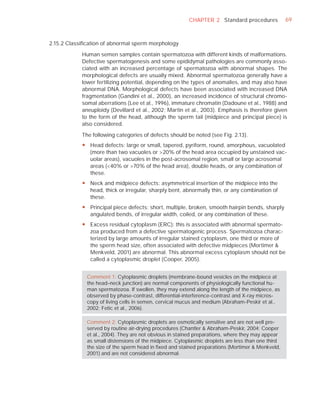 CHAPTER 2 Standard procedures             69



2.15.2 Classiﬁcation of abnormal sperm morphology

            Human semen samples contain spermatozoa with different kinds of malformations.
            Defective spermatogenesis and some epididymal pathologies are commonly asso-
            ciated with an increased percentage of spermatozoa with abnormal shapes. The
            morphological defects are usually mixed. Abnormal spermatozoa generally have a
            lower fertilizing potential, depending on the types of anomalies, and may also have
            abnormal DNA. Morphological defects have been associated with increased DNA
            fragmentation (Gandini et al., 2000), an increased incidence of structural chromo-
            somal aberrations (Lee et al., 1996), immature chromatin (Dadoune et al., 1988) and
            aneuploidy (Devillard et al., 2002; Martin et al., 2003). Emphasis is therefore given
            to the form of the head, although the sperm tail (midpiece and principal piece) is
            also considered.

            The following categories of defects should be noted (see Fig. 2.13).
            y Head defects: large or small, tapered, pyriform, round, amorphous, vacuolated
              (more than two vacuoles or >20% of the head area occupied by unstained vac-
              uolar areas), vacuoles in the post-acrosomal region, small or large acrosomal
              areas (<40% or >70% of the head area), double heads, or any combination of
              these.
            y Neck and midpiece defects: asymmetrical insertion of the midpiece into the
              head, thick or irregular, sharply bent, abnormally thin, or any combination of
              these.
            y Principal piece defects: short, multiple, broken, smooth hairpin bends, sharply
              angulated bends, of irregular width, coiled, or any combination of these.
            y Excess residual cytoplasm (ERC): this is associated with abnormal spermato-
              zoa produced from a defective spermatogenic process. Spermatozoa charac-
              terized by large amounts of irregular stained cytoplasm, one third or more of
              the sperm head size, often associated with defective midpieces (Mortimer &
              Menkveld, 2001) are abnormal. This abnormal excess cytoplasm should not be
              called a cytoplasmic droplet (Cooper, 2005).


              Comment 1: Cytoplasmic droplets (membrane-bound vesicles on the midpiece at
              the head–neck junction) are normal components of physiologically functional hu-
              man spermatozoa. If swollen, they may extend along the length of the midpiece, as
              observed by phase-contrast, differential-interference-contrast and X-ray micros-
              copy of living cells in semen, cervical mucus and medium (Abraham-Peskir et al.,
              2002; Fetic et al., 2006).

              Comment 2: Cytoplasmic droplets are osmotically sensitive and are not well pre-
              served by routine air-drying procedures (Chantler & Abraham-Peskir, 2004; Cooper
              et al., 2004). They are not obvious in stained preparations, where they may appear
              as small distensions of the midpiece. Cytoplasmic droplets are less than one third
              the size of the sperm head in ﬁxed and stained preparations (Mortimer & Menkveld,
              2001) and are not considered abnormal.
 