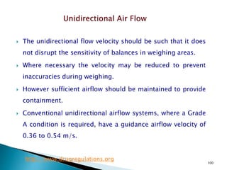 100
 The unidirectional flow velocity should be such that it does
not disrupt the sensitivity of balances in weighing areas.
 Where necessary the velocity may be reduced to prevent
inaccuracies during weighing.
 However sufficient airflow should be maintained to provide
containment.
 Conventional unidirectional airflow systems, where a Grade
A condition is required, have a guidance airflow velocity of
0.36 to 0.54 m/s.
http://www.drugregulations.org
 