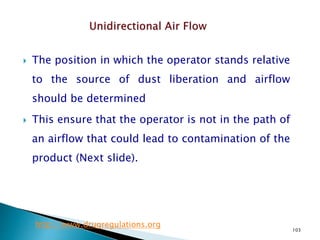 103
 The position in which the operator stands relative
to the source of dust liberation and airflow
should be determined
 This ensure that the operator is not in the path of
an airflow that could lead to contamination of the
product (Next slide).
http://www.drugregulations.org
 