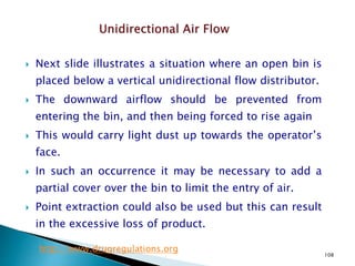 108
 Next slide illustrates a situation where an open bin is
placed below a vertical unidirectional flow distributor.
 The downward airflow should be prevented from
entering the bin, and then being forced to rise again
 This would carry light dust up towards the operator’s
face.
 In such an occurrence it may be necessary to add a
partial cover over the bin to limit the entry of air.
 Point extraction could also be used but this can result
in the excessive loss of product.
http://www.drugregulations.org
 