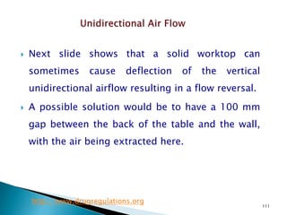 111
 Next slide shows that a solid worktop can
sometimes cause deflection of the vertical
unidirectional airflow resulting in a flow reversal.
 A possible solution would be to have a 100 mm
gap between the back of the table and the wall,
with the air being extracted here.
http://www.drugregulations.org
 
