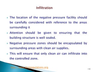 118
 The location of the negative pressure facility should
be carefully considered with reference to the areas
surrounding it
 Attention should be given to ensuring that the
building structure is well sealed.
 Negative pressure zones should be encapsulated by
surrounding areas with clean air supplies.
 This will ensure that only clean air can infiltrate into
the controlled zone.
http://www.drugregulations.org
 