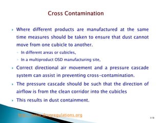 119
 Where different products are manufactured at the same
time measures should be taken to ensure that dust cannot
move from one cubicle to another.
◦ In different areas or cubicles,
◦ In a multiproduct OSD manufacturing site,
 Correct directional air movement and a pressure cascade
system can assist in preventing cross-contamination.
 The pressure cascade should be such that the direction of
airflow is from the clean corridor into the cubicles
 This results in dust containment.
http://www.drugregulations.org
 