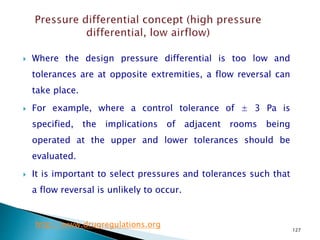 127
 Where the design pressure differential is too low and
tolerances are at opposite extremities, a flow reversal can
take place.
 For example, where a control tolerance of ± 3 Pa is
specified, the implications of adjacent rooms being
operated at the upper and lower tolerances should be
evaluated.
 It is important to select pressures and tolerances such that
a flow reversal is unlikely to occur.
http://www.drugregulations.org
 