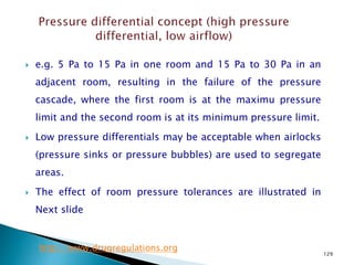 129
 e.g. 5 Pa to 15 Pa in one room and 15 Pa to 30 Pa in an
adjacent room, resulting in the failure of the pressure
cascade, where the first room is at the maximu pressure
limit and the second room is at its minimum pressure limit.
 Low pressure differentials may be acceptable when airlocks
(pressure sinks or pressure bubbles) are used to segregate
areas.
 The effect of room pressure tolerances are illustrated in
Next slide
http://www.drugregulations.org
 