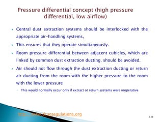 139
 Central dust extraction systems should be interlocked with the
appropriate air-handling systems,
 This ensures that they operate simultaneously.
 Room pressure differential between adjacent cubicles, which are
linked by common dust extraction ducting, should be avoided.
 Air should not flow through the dust extraction ducting or return
air ducting from the room with the higher pressure to the room
with the lower pressure
◦ This would normally occur only if extract or return systems were inoperative
http://www.drugregulations.org
 