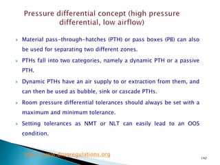 142
 Material pass-through-hatches (PTH) or pass boxes (PB) can also
be used for separating two different zones.
 PTHs fall into two categories, namely a dynamic PTH or a passive
PTH.
 Dynamic PTHs have an air supply to or extraction from them, and
can then be used as bubble, sink or cascade PTHs.
 Room pressure differential tolerances should always be set with a
maximum and minimum tolerance.
 Setting tolerances as NMT or NLT can easily lead to an OOS
condition.
http://www.drugregulations.org
 
