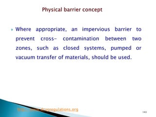 143
 Where appropriate, an impervious barrier to
prevent cross- contamination between two
zones, such as closed systems, pumped or
vacuum transfer of materials, should be used.
http://www.drugregulations.org
 