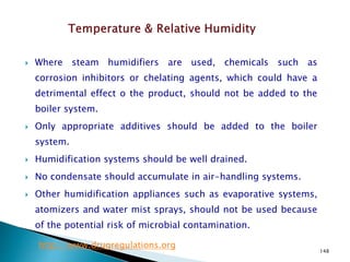 148
 Where steam humidifiers are used, chemicals such as
corrosion inhibitors or chelating agents, which could have a
detrimental effect o the product, should not be added to the
boiler system.
 Only appropriate additives should be added to the boiler
system.
 Humidification systems should be well drained.
 No condensate should accumulate in air-handling systems.
 Other humidification appliances such as evaporative systems,
atomizers and water mist sprays, should not be used because
of the potential risk of microbial contamination.
http://www.drugregulations.org
 