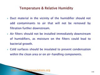 149
 Duct material in the vicinity of the humidifier should not
add contaminants to air that will not be removed by
filtration further downstream.
 Air filters should not be installed immediately downstream
of humidifiers, as moisture on the filters could lead to
bacterial growth.
 Cold surfaces should be insulated to prevent condensation
within the clean area or on air-handling components.
http://www.drugregulations.org
 