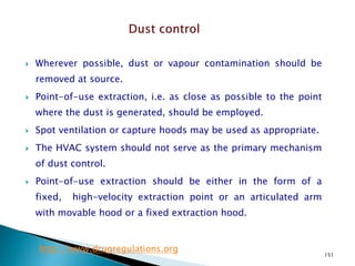 151
 Wherever possible, dust or vapour contamination should be
removed at source.
 Point-of-use extraction, i.e. as close as possible to the point
where the dust is generated, should be employed.
 Spot ventilation or capture hoods may be used as appropriate.
 The HVAC system should not serve as the primary mechanism
of dust control.
 Point-of-use extraction should be either in the form of a
fixed, high-velocity extraction point or an articulated arm
with movable hood or a fixed extraction hood.
http://www.drugregulations.org
 