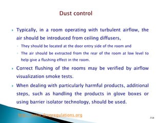 154
 Typically, in a room operating with turbulent airflow, the
air should be introduced from ceiling diffusers,
◦ They should be located at the door entry side of the room and
◦ The air should be extracted from the rear of the room at low level to
help give a flushing effect in the room.
 Correct flushing of the rooms may be verified by airflow
visualization smoke tests.
 When dealing with particularly harmful products, additional
steps, such as handling the products in glove boxes or
using barrier isolator technology, should be used.
http://www.drugregulations.org
 