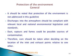 155
 It should be noted that protection of the environment is
not addressed in this guideline
 Discharges into the atmosphere should be compliant with
relevant local and national environmental legislation and
standards.
 Dust, vapours and fumes could be possible sources of
contamination;
 Therefore, care should be taken when deciding on the
location of the inlet and exhaust points relative to one
other.
http://www.drugregulations.org
 