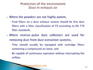 157
 Where the powders are not highly potent,
◦ Final filters on a dust exhaust system should be fine dust
filters with a filter classification of F9 according to EN 779
filter standards.
 Where reverse-pulse dust collectors are used for
removing dust from dust extraction systems,
◦ They should usually be equipped with cartridge filters
containing a compressed air lance, and
◦ Be capable of continuous operation without interrupting the
airflow.
http://www.drugregulations.org
 