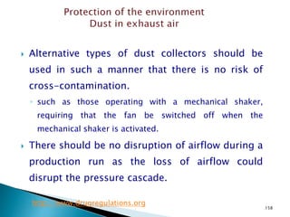 158
 Alternative types of dust collectors should be
used in such a manner that there is no risk of
cross-contamination.
◦ such as those operating with a mechanical shaker,
requiring that the fan be switched off when the
mechanical shaker is activated.
 There should be no disruption of airflow during a
production run as the loss of airflow could
disrupt the pressure cascade.
http://www.drugregulations.org
 