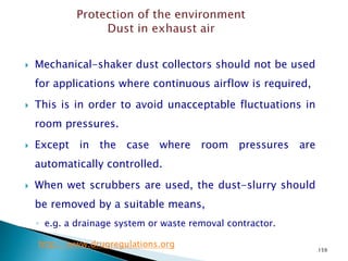 159
 Mechanical-shaker dust collectors should not be used
for applications where continuous airflow is required,
 This is in order to avoid unacceptable fluctuations in
room pressures.
 Except in the case where room pressures are
automatically controlled.
 When wet scrubbers are used, the dust-slurry should
be removed by a suitable means,
◦ e.g. a drainage system or waste removal contractor.
http://www.drugregulations.org
 