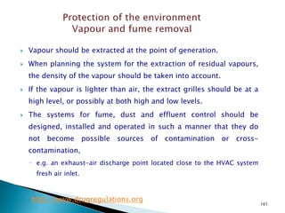 161
 Vapour should be extracted at the point of generation.
 When planning the system for the extraction of residual vapours,
the density of the vapour should be taken into account.
 If the vapour is lighter than air, the extract grilles should be at a
high level, or possibly at both high and low levels.
 The systems for fume, dust and effluent control should be
designed, installed and operated in such a manner that they do
not become possible sources of contamination or cross-
contamination,
◦ e.g. an exhaust-air discharge point located close to the HVAC system
fresh air inlet.
http://www.drugregulations.org
 