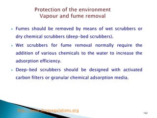162
 Fumes should be removed by means of wet scrubbers or
dry chemical scrubbers (deep-bed scrubbers).
 Wet scrubbers for fume removal normally require the
addition of various chemicals to the water to increase the
adsorption efficiency.
 Deep-bed scrubbers should be designed with activated
carbon filters or granular chemical adsorption media.
http://www.drugregulations.org
 