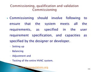 165
 Commissioning should involve following to
ensure that the system meets all the
requirements, as specified in the user
requirement specification, and capacities as
specified by the designer or developer.
◦ Setting up
◦ Balancing
◦ Adjustment and
◦ Testing of the entire HVAC system.
http://www.drugregulations.org
 