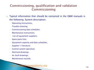 168
 Typical information that should be contained in the O&M manuals is
the following: System description;
◦ Operating instructions,
◦ Trouble shooting;
◦ Commissioning data schedules;
◦ Maintenance instructions;
◦ List of equipment suppliers;
◦ Spare parts lists;
◦ Equipment capacity and data schedules;
◦ Supplier’ s literature;
◦ Control system operation;
◦ Electrical drawings;
◦ As-built drawings;
◦ Maintenance records.
http://www.drugregulations.org
 