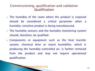 176
 The humidity of the room where the product is exposed
should be considered a critical parameter when a
humidity-sensitive product is being manufactured.
 The humidity sensors and the humidity monitoring system
should, therefore, be qualified.
 Components or equipment such as the heat transfer
system, chemical drier or steam humidifier, which is
producing the humidity-controlled air, is further removed
from the product and may not require operational
qualification.
http://www.drugregulations.org
 
