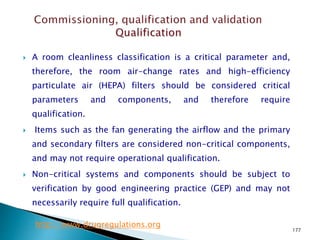 177
 A room cleanliness classification is a critical parameter and,
therefore, the room air-change rates and high-efficiency
particulate air (HEPA) filters should be considered critical
parameters and components, and therefore require
qualification.
 Items such as the fan generating the airflow and the primary
and secondary filters are considered non-critical components,
and may not require operational qualification.
 Non-critical systems and components should be subject to
verification by good engineering practice (GEP) and may not
necessarily require full qualification.
http://www.drugregulations.org
 