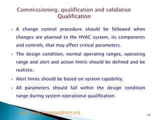 178
 A change control procedure should be followed when
changes are planned to the HVAC system, its components
and controls, that may affect critical parameters.
 The design condition, normal operating ranges, operating
range and alert and action limits should be defined and be
realistic.
 Alert limits should be based on system capability.
 All parameters should fall within the design condition
range during system operational qualification.
http://www.drugregulations.org
 