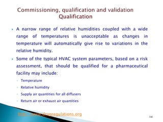 181
 A narrow range of relative humidities coupled with a wide
range of temperatures is unacceptable as changes in
temperature will automatically give rise to variations in the
relative humidity.
 Some of the typical HVAC system parameters, based on a risk
assessment, that should be qualified for a pharmaceutical
facility may include:
◦ Temperature
◦ Relative humidity
◦ Supply air quantities for all diffusers
◦ Return air or exhaust air quantities
http://www.drugregulations.org
 