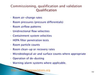 182
◦ Room air-change rates
◦ Room pressures (pressure differentials)
◦ Room airflow patterns
◦ Unidirectional flow velocities
◦ Containment system velocities
◦ HEPA filter penetration tests
◦ Room particle counts
◦ Room clean-up or recovery rates
◦ Microbiological air and surface counts where appropriate
◦ Operation of de-dusting
◦ Warning/alarm systems where applicable.
http://www.drugregulations.org
 