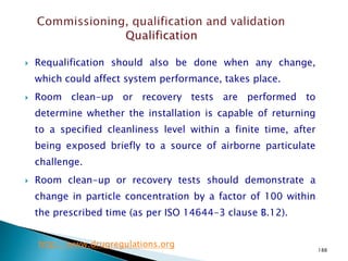 188
 Requalification should also be done when any change,
which could affect system performance, takes place.
 Room clean-up or recovery tests are performed to
determine whether the installation is capable of returning
to a specified cleanliness level within a finite time, after
being exposed briefly to a source of airborne particulate
challenge.
 Room clean-up or recovery tests should demonstrate a
change in particle concentration by a factor of 100 within
the prescribed time (as per ISO 14644-3 clause B.12).
http://www.drugregulations.org
 