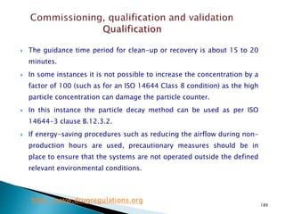 189
 The guidance time period for clean-up or recovery is about 15 to 20
minutes.
 In some instances it is not possible to increase the concentration by a
factor of 100 (such as for an ISO 14644 Class 8 condition) as the high
particle concentration can damage the particle counter.
 In this instance the particle decay method can be used as per ISO
14644-3 clause B.12.3.2.
 If energy-saving procedures such as reducing the airflow during non-
production hours are used, precautionary measures should be in
place to ensure that the systems are not operated outside the defined
relevant environmental conditions.
http://www.drugregulations.org
 