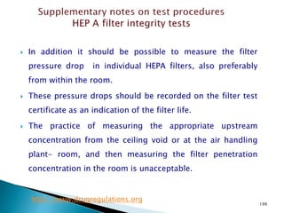 199
 In addition it should be possible to measure the filter
pressure drop in individual HEPA filters, also preferably
from within the room.
 These pressure drops should be recorded on the filter test
certificate as an indication of the filter life.
 The practice of measuring the appropriate upstream
concentration from the ceiling void or at the air handling
plant- room, and then measuring the filter penetration
concentration in the room is unacceptable.
http://www.drugregulations.org
 