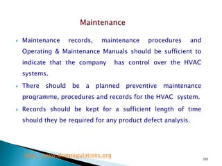 201
 Maintenance records, maintenance procedures and
Operating & Maintenance Manuals should be sufficient to
indicate that the company has control over the HVAC
systems.
 There should be a planned preventive maintenance
programme, procedures and records for the HVAC system.
 Records should be kept for a sufficient length of time
should they be required for any product defect analysis.
http://www.drugregulations.org
 