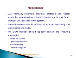 202
 O&M manuals, schematic drawings, protocols and reports
should be maintained as reference documents for any future
changes and upgrades to the system.
 These documents should be kept up to date, containing any
system revisions made.
 The O&M manuals should typically contain the following
information:
◦ System description
◦ Operating instructions
◦ Trouble shooting
◦ Commissioning data
http://www.drugregulations.org
 