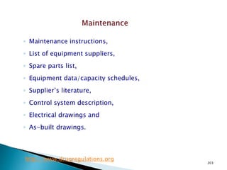 203
◦ Maintenance instructions,
◦ List of equipment suppliers,
◦ Spare parts list,
◦ Equipment data/capacity schedules,
◦ Supplier’s literature,
◦ Control system description,
◦ Electrical drawings and
◦ As-built drawings.
http://www.drugregulations.org
 