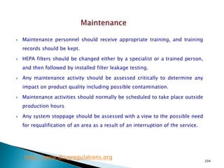 204
 Maintenance personnel should receive appropriate training, and training
records should be kept.
 HEPA filters should be changed either by a specialist or a trained person,
and then followed by installed filter leakage testing.
 Any maintenance activity should be assessed critically to determine any
impact on product quality including possible contamination.
 Maintenance activities should normally be scheduled to take place outside
production hours
 Any system stoppage should be assessed with a view to the possible need
for requalification of an area as a result of an interruption of the service.
http://www.drugregulations.org
 