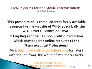 This presentation is compiled from freely available
resource like the website of WHO, specifically the
WHO Draft Guidance on HVAC.
“Drug Regulations” is a non profit organization
which provides free online resource to the
Pharmaceutical Professional.
Visit http://www.drugregulations.org for latest
information from the world of Pharmaceuticals.
11/13/2015
20
5
Drug Regulations : Online
Resource for Latest Information
 