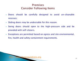 21
 Doors should be carefully designed to avoid un-cleanable
recesses;
 Sliding doors may be undesirable for this reason.
 Swing doors should open to the high-pressure side and be
provided with self-closers.
 Exceptions are permitted based on egress and site environmental,
fire, health and safety containment requirements.
http://www.drugregulations.org
 