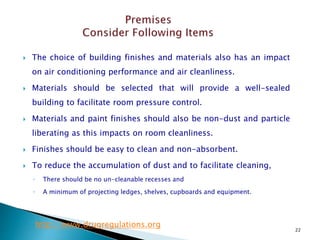22
 The choice of building finishes and materials also has an impact
on air conditioning performance and air cleanliness.
 Materials should be selected that will provide a well-sealed
building to facilitate room pressure control.
 Materials and paint finishes should also be non-dust and particle
liberating as this impacts on room cleanliness.
 Finishes should be easy to clean and non-absorbent.
 To reduce the accumulation of dust and to facilitate cleaning,
◦ There should be no un-cleanable recesses and
◦ A minimum of projecting ledges, shelves, cupboards and equipment.
http://www.drugregulations.org
 