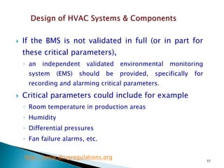 37
 If the BMS is not validated in full (or in part for
these critical parameters),
◦ an independent validated environmental monitoring
system (EMS) should be provided, specifically for
recording and alarming critical parameters.
 Critical parameters could include for example
◦ Room temperature in production areas
◦ Humidity
◦ Differential pressures
◦ Fan failure alarms, etc.
http://www.drugregulations.org
 