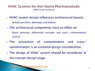 4
 HVAC system design influences architectural layouts
◦ Airlock positions, doorways and lobbies.
 The architectural components have an effect on
◦ Room pressure, differential cascades and cross- contamination
control.
 The prevention of contamination and cross-
contamination is an essential design consideration
 The design of HVAC system should be considered at
the concept design stage.
http://www.drugregulations.org
 