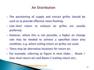 40
 The positioning of supply and extract grilles should be
such as to provide effective room flushing.
 Low-level return or exhaust air grilles are usually
preferred.
 However, where this is not possible, a higher air change
rate may be needed to achieve a specified clean area
condition, e.g. where ceiling return air grilles are used.
 There may be alternative locations for return air.
 For example, referring to Figure in next slides , Room 1
(low-level return air) and Room 2 (ceiling return air)..
http://www.drugregulations.org
 