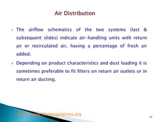 42
 The airflow schematics of the two systems (last &
subsequent slides) indicate air-handling units with return
air or recirculated air, having a percentage of fresh air
added.
 Depending on product characteristics and dust loading it is
sometimes preferable to fit filters on return air outlets or in
return air ducting.
http://www.drugregulations.org
 