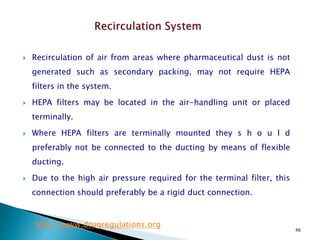 46
 Recirculation of air from areas where pharmaceutical dust is not
generated such as secondary packing, may not require HEPA
filters in the system.
 HEPA filters may be located in the air-handling unit or placed
terminally.
 Where HEPA filters are terminally mounted they s h o u l d
preferably not be connected to the ducting by means of flexible
ducting.
 Due to the high air pressure required for the terminal filter, this
connection should preferably be a rigid duct connection.
http://www.drugregulations.org
 