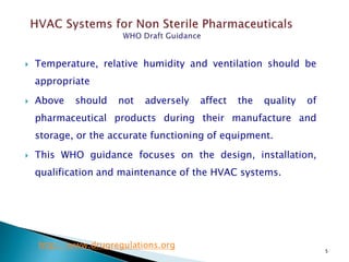 5
 Temperature, relative humidity and ventilation should be
appropriate
 Above should not adversely affect the quality of
pharmaceutical products during their manufacture and
storage, or the accurate functioning of equipment.
 This WHO guidance focuses on the design, installation,
qualification and maintenance of the HVAC systems.
http://www.drugregulations.org
 