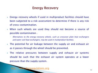 51
 Energy-recovery wheels if used in multiproduct facilities should have
been subjected to a risk assessment to determine if there is any risk
of cross-contamination.
 When such wheels are used they should not become a source of
possible contamination .
◦ Alternatives to the energy-recovery wheels, such as crossover plate heat exchangers
and water-coil heat exchangers, may be used in multiproduct facilities.
 The potential for air leakage between the supply air and exhaust air
as it passes through the wheel should be prevented.
 The relative pressures between supply and exhaust air systems
should be such that the exhaust air system operates at a lower
pressure than the supply system.
http://www.drugregulations.org
 