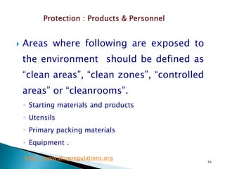 56
 Areas where following are exposed to
the environment should be defined as
“clean areas”, “clean zones”, “controlled
areas” or “cleanrooms”.
◦ Starting materials and products
◦ Utensils
◦ Primary packing materials
◦ Equipment .
http://www.drugregulations.org
 