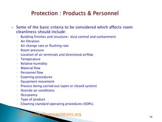 58
 Some of the basic criteria to be considered which affects room
cleanliness should include:
◦ Building finishes and structure• dust control and containment
◦ Air filtration
◦ Air change rate or flushing rate
◦ Room pressure
◦ Location of air terminals and directional airflow
◦ Temperature
◦ Relative humidity
◦ Material flow
◦ Personnel flow
◦ Gowning procedures
◦ Equipment movement
◦ Process being carried out (open or closed system)
◦ Outside air conditions
◦ Occupancy
◦ Type of product
◦ Cleaning standard operating procedures (SOPs).
http://www.drugregulations.org
 