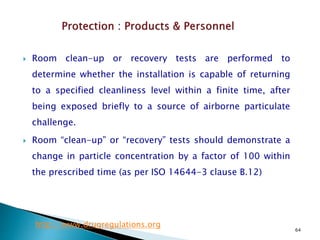 64
 Room clean-up or recovery tests are performed to
determine whether the installation is capable of returning
to a specified cleanliness level within a finite time, after
being exposed briefly to a source of airborne particulate
challenge.
 Room “clean-up” or “recovery” tests should demonstrate a
change in particle concentration by a factor of 100 within
the prescribed time (as per ISO 14644-3 clause B.12)
http://www.drugregulations.org
 